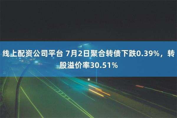 线上配资公司平台 7月2日聚合转债下跌0.39%，转股溢价率30.51%