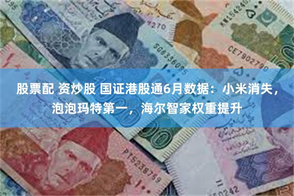 股票配 资炒股 国证港股通6月数据：小米消失，泡泡玛特第一，海尔智家权重提升