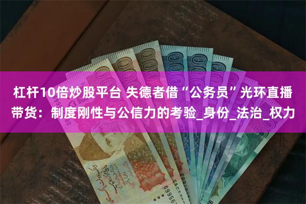 杠杆10倍炒股平台 失德者借“公务员”光环直播带货：制度刚性与公信力的考验_身份_法治_权力