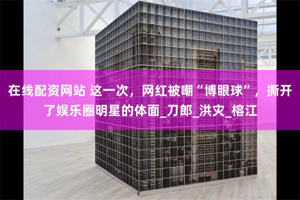 在线配资网站 这一次，网红被嘲“博眼球”，撕开了娱乐圈明星的体面_刀郎_洪灾_榕江