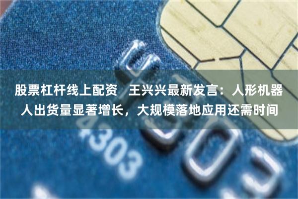 股票杠杆线上配资   王兴兴最新发言：人形机器人出货量显著增长，大规模落地应用还需时间
