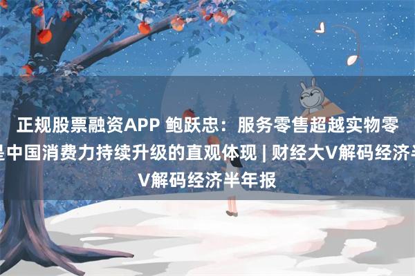 正规股票融资APP 鲍跃忠：服务零售超越实物零售，是中国消费力持续升级的直观体现 | 财经大V解码经济半年报