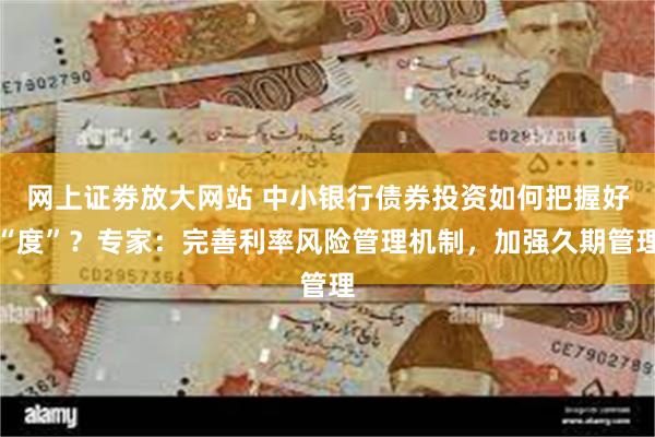 网上证劵放大网站 中小银行债券投资如何把握好“度”？专家：完善利率风险管理机制，加强久期管理