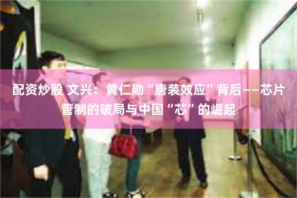 配资炒股 文兴：黄仁勋“唐装效应”背后——芯片管制的破局与中国“芯”的崛起
