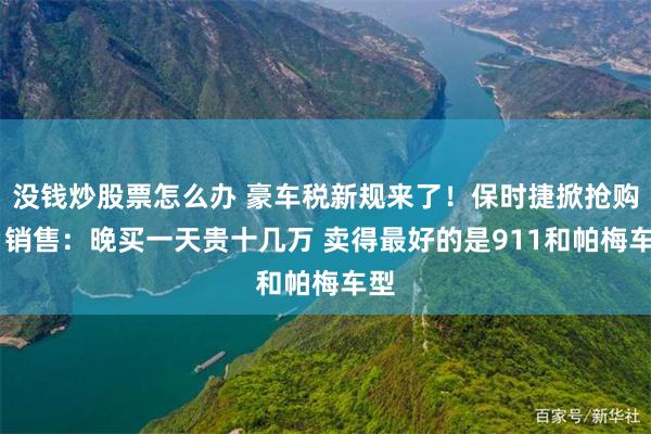 没钱炒股票怎么办 豪车税新规来了！保时捷掀抢购潮 销售：晚买一天贵十几万 卖得最好的是911和帕梅车型