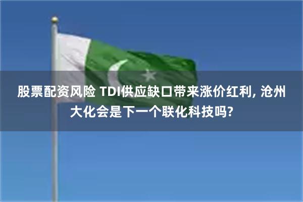 股票配资风险 TDI供应缺口带来涨价红利, 沧州大化会是下一个联化科技吗?