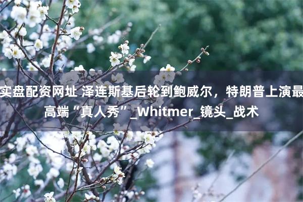 实盘配资网址 泽连斯基后轮到鲍威尔，特朗普上演最高端“真人秀”_Whitmer_镜头_战术