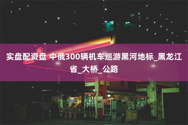 实盘配资盘 中俄300辆机车巡游黑河地标_黑龙江省_大桥_公路