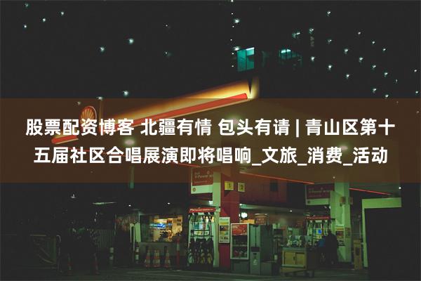 股票配资博客 北疆有情 包头有请 | 青山区第十五届社区合唱展演即将唱响_文旅_消费_活动