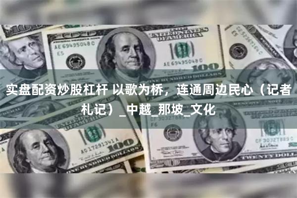 实盘配资炒股杠杆 以歌为桥，连通周边民心（记者札记）_中越_那坡_文化