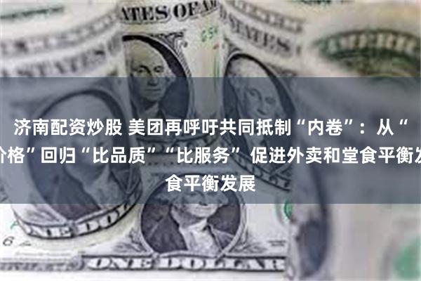 济南配资炒股 美团再呼吁共同抵制“内卷”：从“比价格”回归“比品质”“比服务” 促进外卖和堂食平衡发展