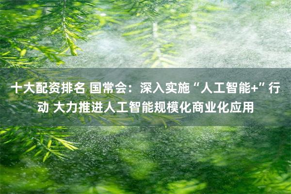 十大配资排名 国常会：深入实施“人工智能+”行动 大力推进人工智能规模化商业化应用