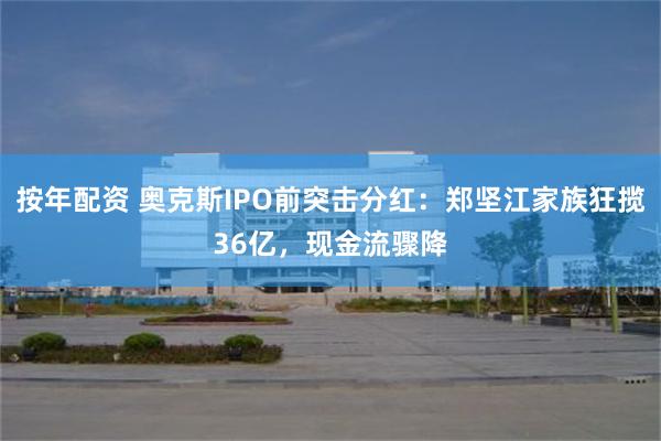 按年配资 奥克斯IPO前突击分红：郑坚江家族狂揽36亿，现金流骤降
