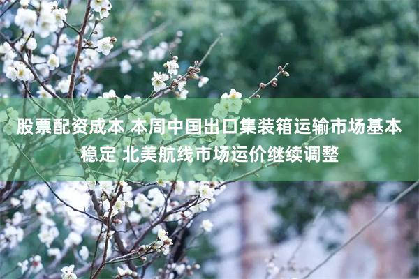股票配资成本 本周中国出口集装箱运输市场基本稳定 北美航线市场运价继续调整