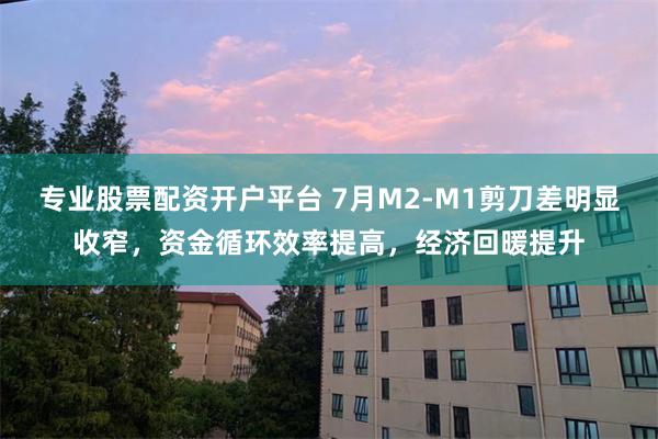 专业股票配资开户平台 7月M2-M1剪刀差明显收窄，资金循环效率提高，经济回暖提升