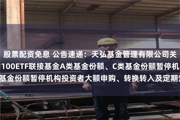 股票配资免息 公告速递：天弘基金管理有限公司关于天弘中证红利低波动100ETF联接基金A类基金份额、C类基金份额暂停机构投资者大额申购、转换转入及定期定额投资业务
