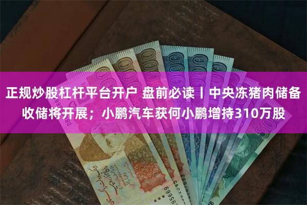 正规炒股杠杆平台开户 盘前必读丨中央冻猪肉储备收储将开展；小鹏汽车获何小鹏增持310万股