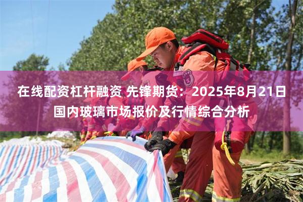 在线配资杠杆融资 先锋期货：2025年8月21日国内玻璃市场报价及行情综合分析