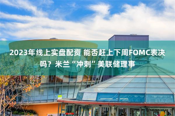 2023年线上实盘配资 能否赶上下周FOMC表决吗？米兰“冲刺”美联储理事
