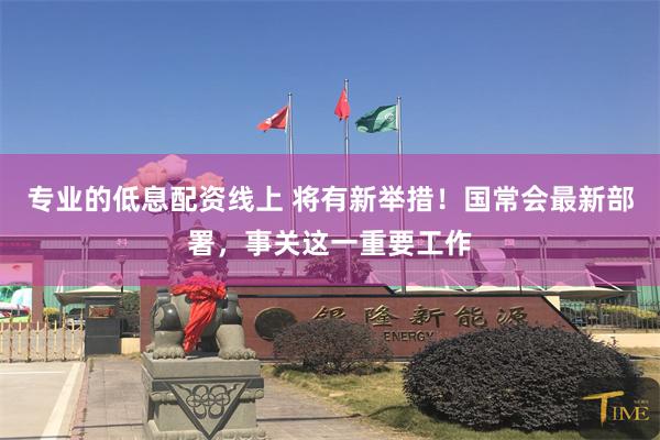 专业的低息配资线上 将有新举措！国常会最新部署，事关这一重要工作