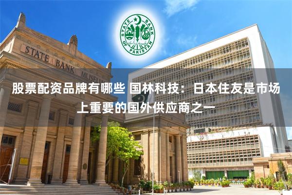 股票配资品牌有哪些 国林科技：日本住友是市场上重要的国外供应商之一