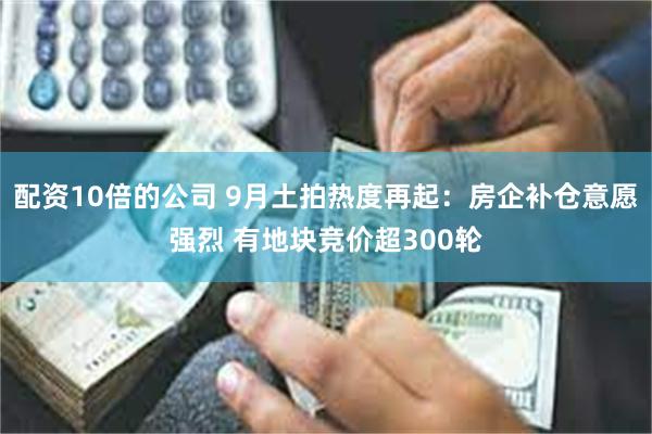 配资10倍的公司 9月土拍热度再起：房企补仓意愿强烈 有地块竞价超300轮