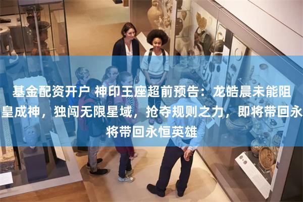 基金配资开户 神印王座超前预告：龙皓晨未能阻止魔神皇成神，独闯无限星域，抢夺规则之力，即将带回永恒英雄